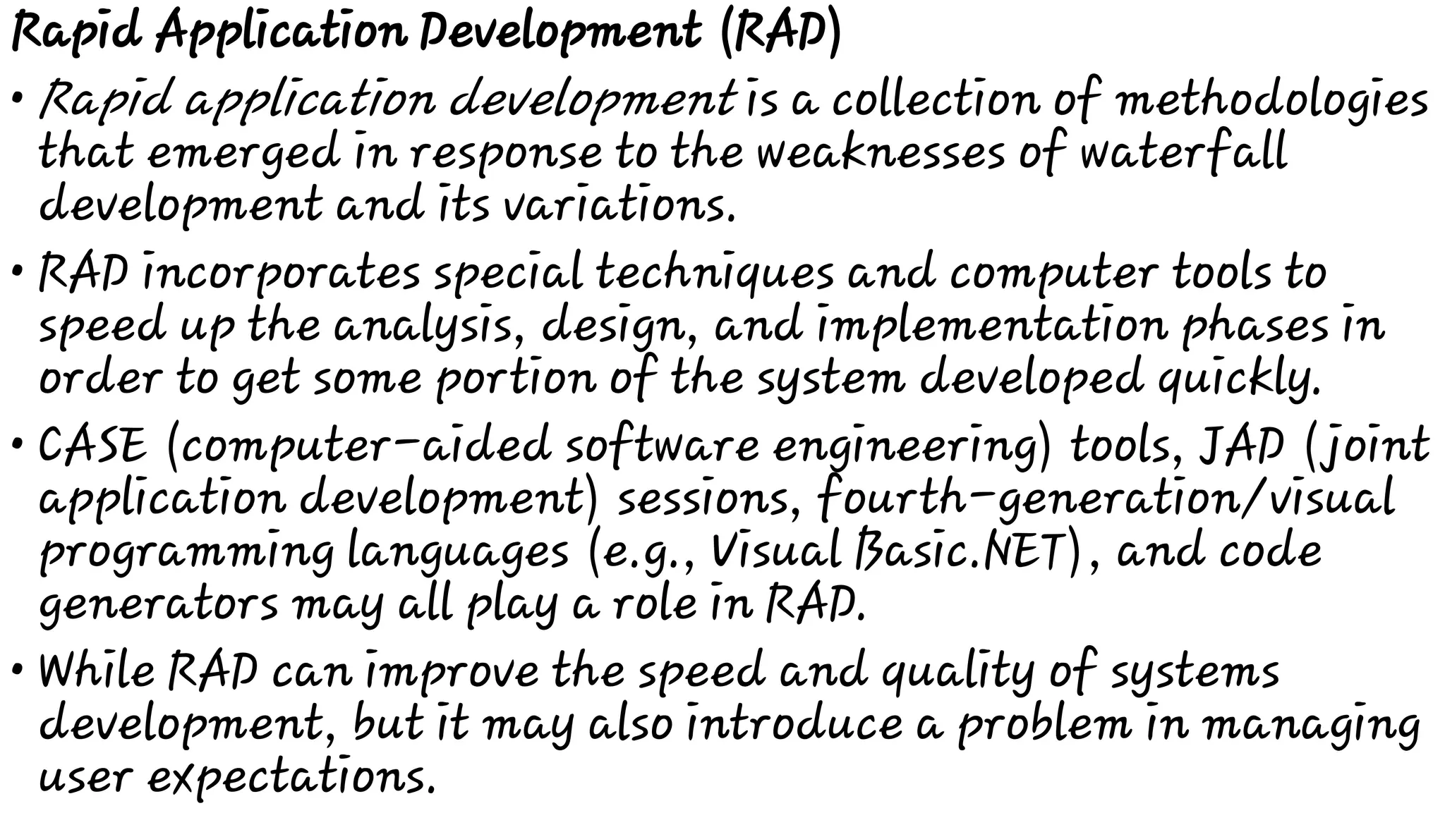•
•
•
•
Rapid Application Development (RAD)
Rapid application development is a collection of methodologies
that emerged in response to the weaknesses of waterfall
development and its variations.
RAD incorporates special techniques and computer tools to
speed up the analysis, design, and implementation phases in
order to get some portion of the system developed quickly.
CASE (computer-aided software engineering) tools, JAD (joint
application development) sessions, fourth-generation/visual
programming languages (e.g., Visual Basic.NET), and code
generators may all play a role in RAD.
While RAD can improve the speed and quality of systems
development, but it may also introduce a problem in managing
user expectations.
 