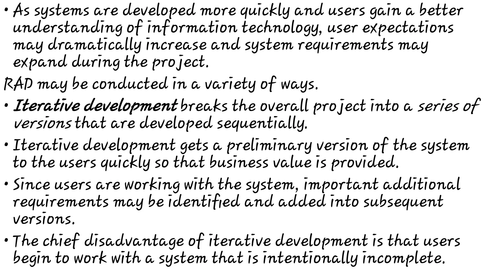 •
•
•
•
•
As systems are developed more quickly and users gain a better
understanding of information technology, user expectations
may dramatically increase and system requirements may
expand during the project.
RAD may be conducted in a variety of ways.
Iterative development breaks the overall project into a series of
versions that are developed sequentially.
Iterative development gets a preliminary version of the system
to the users quickly so that business value is provided.
Since users are working with the system, important additional
requirements may be identiﬁed and added into subsequent
versions.
The chief disadvantage of iterative development is that users
begin to work with a system that is intentionally incomplete.
 