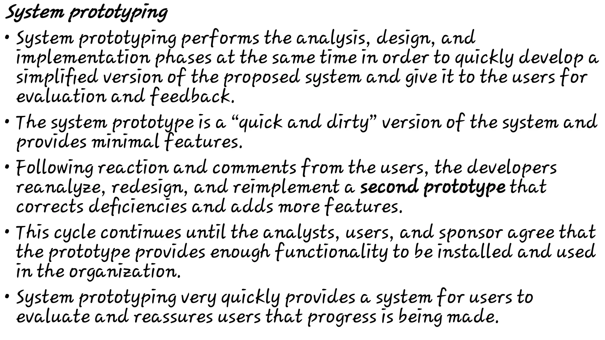 •
•
•
•
•
System prototyping
System prototyping performs the analysis, design, and
implementation phases at the same time in order to quickly develop a
simpliﬁed version of the proposed system and give it to the users for
evaluation and feedback.
The system prototype is a “quick and dirty” version of the system and
provides minimal features.
Following reaction and comments from the users, the developers
reanalyze, redesign, and reimplement a second prototype that
corrects deﬁciencies and adds more features.
This cycle continues until the analysts, users, and sponsor agree that
the prototype provides enough functionality to be installed and used
in the organization.
System prototyping very quickly provides a system for users to
evaluate and reassures users that progress is being made.
 