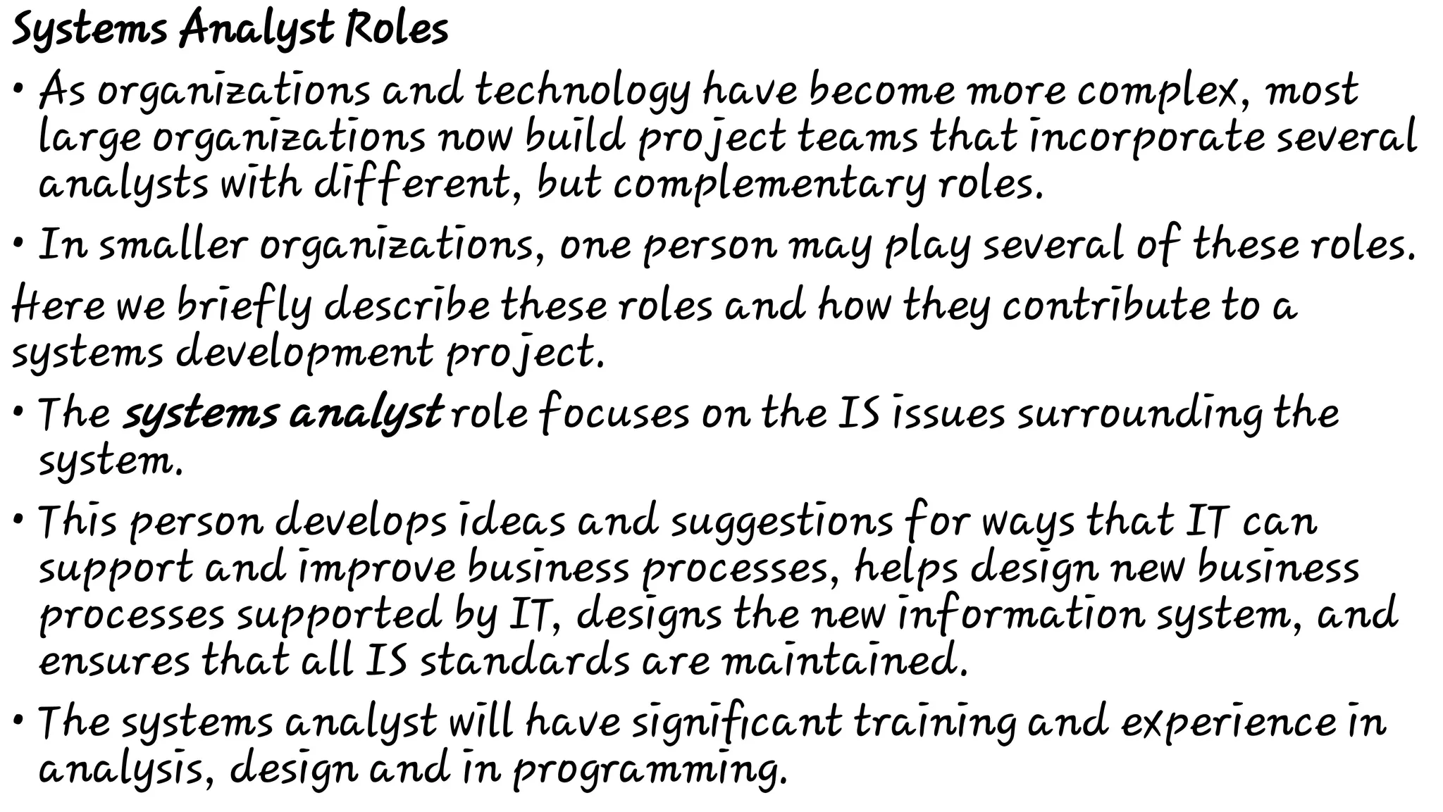 •
•
•
•
•
Systems Analyst Roles
As organizations and technology have become more complex, most
large organizations now build project teams that incorporate several
analysts with different, but complementary roles.
In smaller organizations, one person may play several of these roles.
Here we briefly describe these roles and how they contribute to a
systems development project.
The systems analyst role focuses on the IS issues surrounding the
system.
This person develops ideas and suggestions for ways that IT can
support and improve business processes, helps design new business
processes supported by IT, designs the new information system, and
ensures that all IS standards are maintained.
The systems analyst will have signiﬁcant training and experience in
analysis, design and in programming.
 