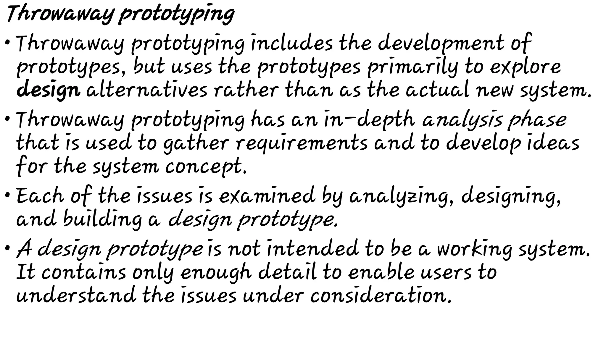 •
•
•
•
Throwaway prototyping
Throwaway prototyping includes the development of
prototypes, but uses the prototypes primarily to explore
design alternatives rather than as the actual new system.
Throwaway prototyping has an in-depth analysis phase
that is used to gather requirements and to develop ideas
for the system concept.
Each of the issues is examined by analyzing, designing,
and building a design prototype.
A design prototype is not intended to be a working system.
It contains only enough detail to enable users to
understand the issues under consideration.
 