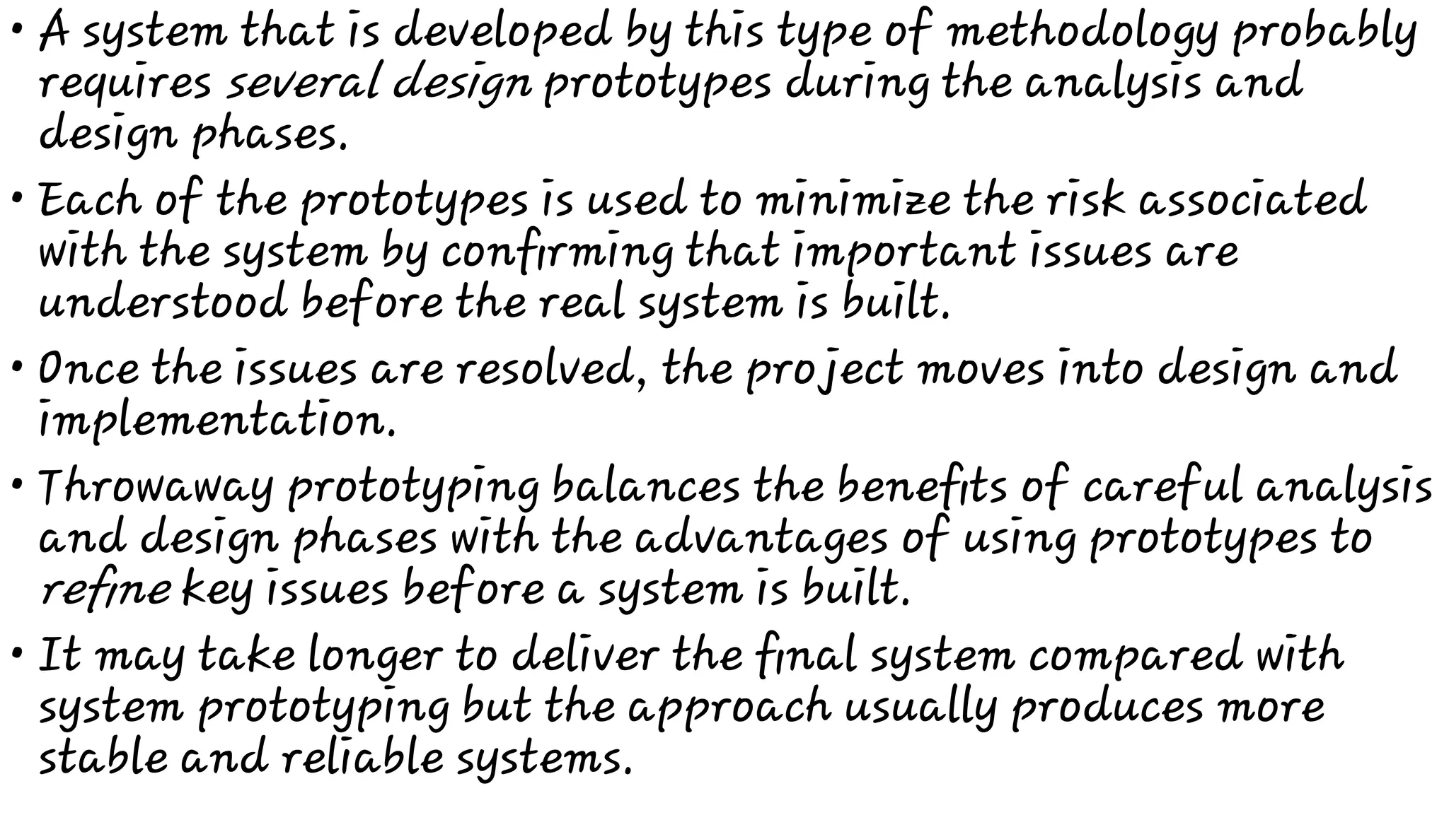 •
•
•
•
•
A system that is developed by this type of methodology probably
requires several design prototypes during the analysis and
design phases.
Each of the prototypes is used to minimize the risk associated
with the system by conﬁrming that important issues are
understood before the real system is built.
Once the issues are resolved, the project moves into design and
implementation.
Throwaway prototyping balances the beneﬁts of careful analysis
and design phases with the advantages of using prototypes to
reﬁne key issues before a system is built.
It may take longer to deliver the ﬁnal system compared with
system prototyping but the approach usually produces more
stable and reliable systems.
 