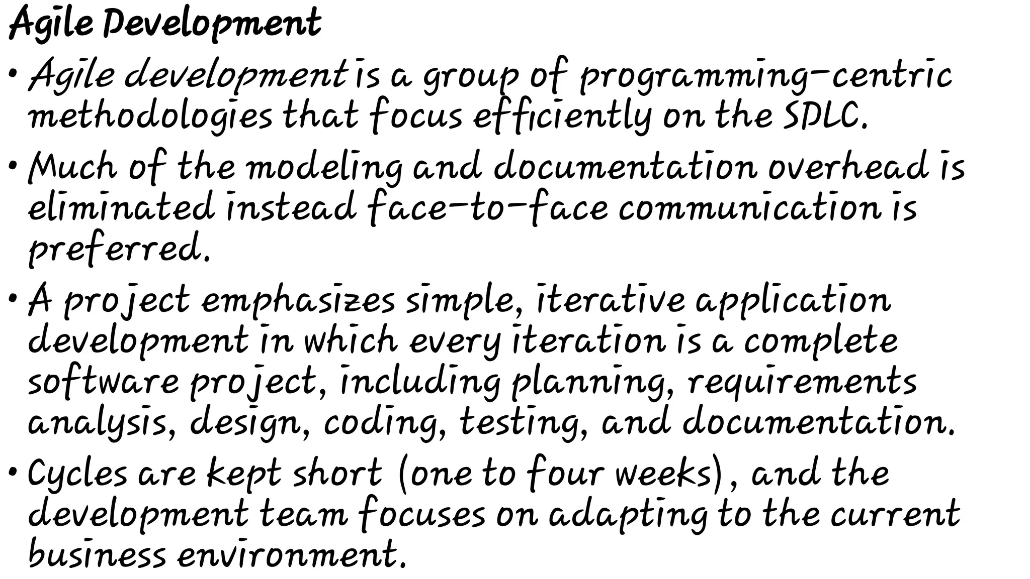 •
•
•
•
Agile Development
Agile development is a group of programming-centric
methodologies that focus efﬁciently on the SDLC.
Much of the modeling and documentation overhead is
eliminated instead face-to-face communication is
preferred.
A project emphasizes simple, iterative application
development in which every iteration is a complete
software project, including planning, requirements
analysis, design, coding, testing, and documentation.
Cycles are kept short (one to four weeks), and the
development team focuses on adapting to the current
business environment.
 