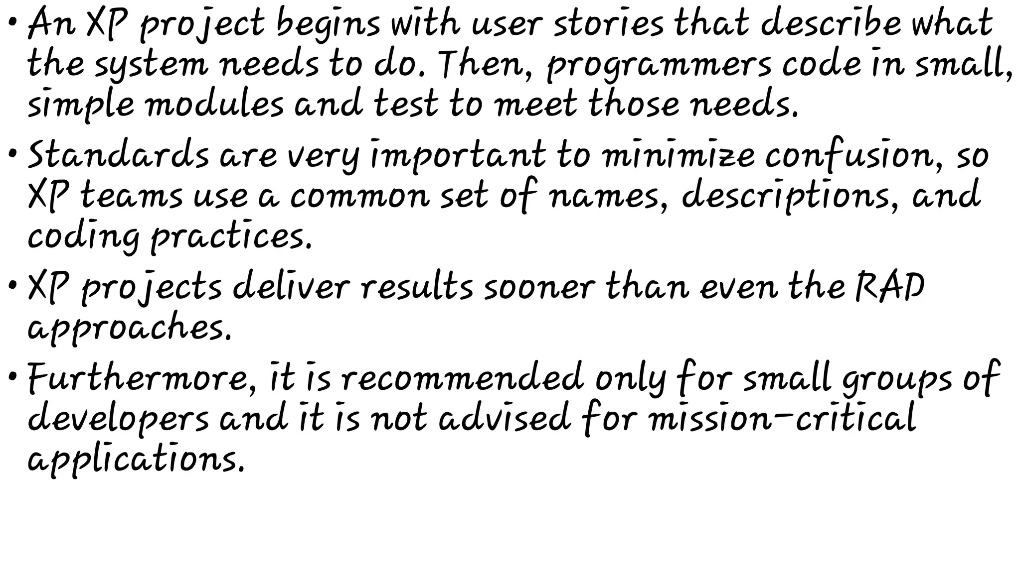 •
•
•
•
An XP project begins with user stories that describe what
the system needs to do. Then, programmers code in small,
simple modules and test to meet those needs.
Standards are very important to minimize confusion, so
XP teams use a common set of names, descriptions, and
coding practices.
XP projects deliver results sooner than even the RAD
approaches.
Furthermore, it is recommended only for small groups of
developers and it is not advised for mission-critical
applications.
 