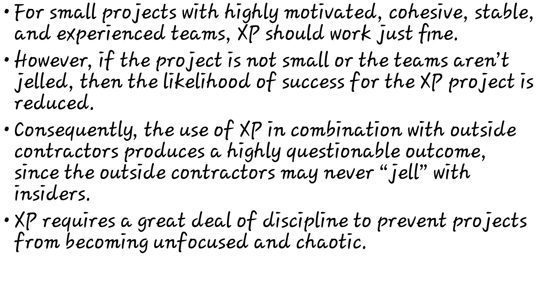 •
•
•
•
For small projects with highly motivated, cohesive, stable,
and experienced teams, XP should work just ﬁne.
However, if the project is not small or the teams aren’t
jelled, then the likelihood of success for the XP project is
reduced.
Consequently, the use of XP in combination with outside
contractors produces a highly questionable outcome,
since the outside contractors may never “jell” with
insiders.
XP requires a great deal of discipline to prevent projects
from becoming unfocused and chaotic.
 