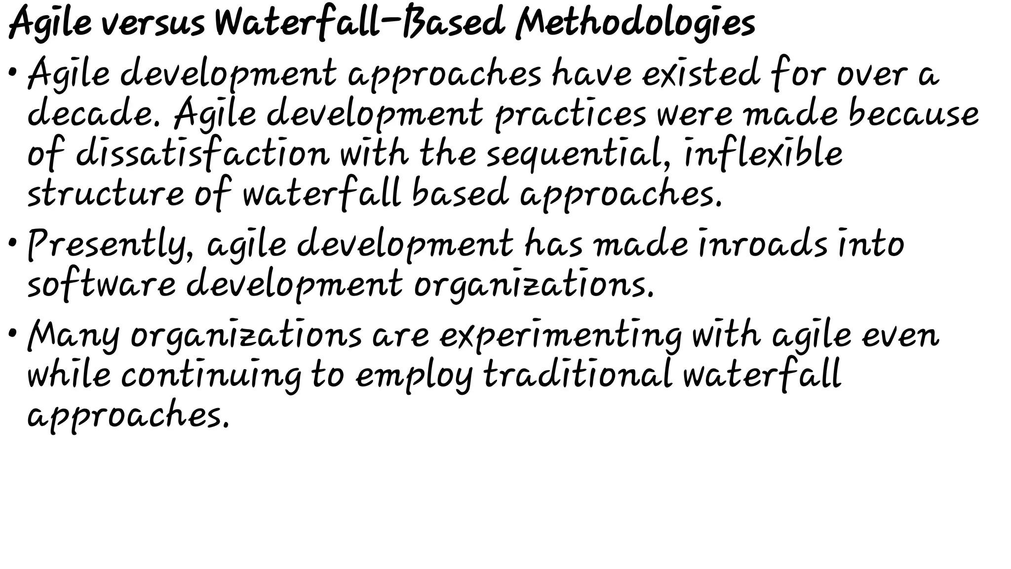 •
•
•
Agile versus Waterfall-Based Methodologies
Agile development approaches have existed for over a
decade. Agile development practices were made because
of dissatisfaction with the sequential, inflexible
structure of waterfall based approaches.
Presently, agile development has made inroads into
software development organizations.
Many organizations are experimenting with agile even
while continuing to employ traditional waterfall
approaches.
 