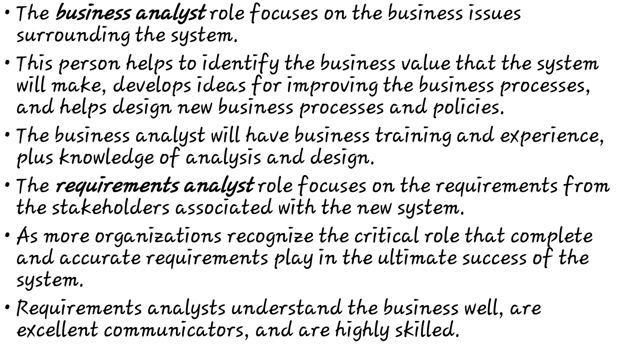•
•
•
•
•
•
The business analyst role focuses on the business issues
surrounding the system.
This person helps to identify the business value that the system
will make, develops ideas for improving the business processes,
and helps design new business processes and policies.
The business analyst will have business training and experience,
plus knowledge of analysis and design.
The requirements analyst role focuses on the requirements from
the stakeholders associated with the new system.
As more organizations recognize the critical role that complete
and accurate requirements play in the ultimate success of the
system.
Requirements analysts understand the business well, are
excellent communicators, and are highly skilled.
 