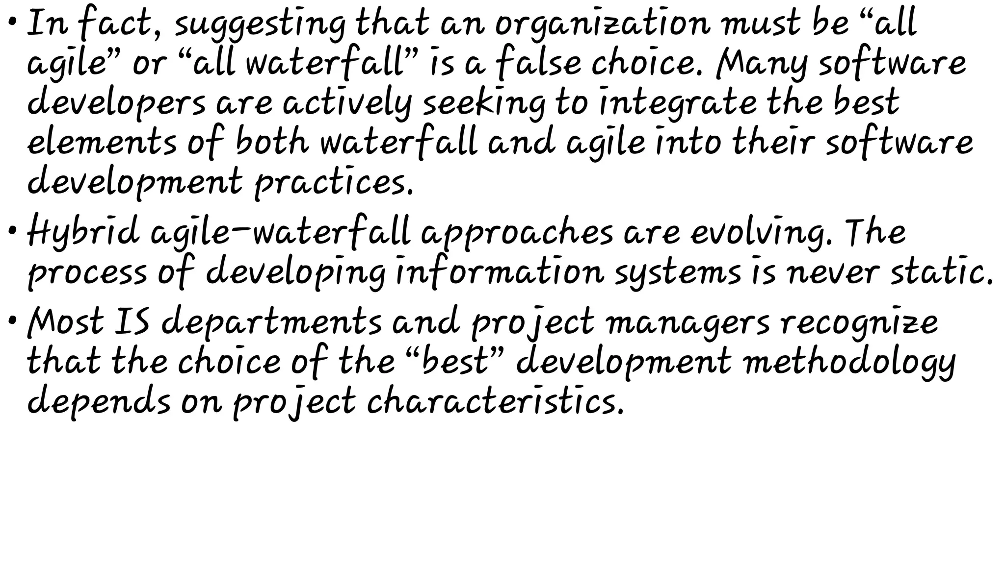 •
•
•
In fact, suggesting that an organization must be “all
agile” or “all waterfall” is a false choice. Many software
developers are actively seeking to integrate the best
elements of both waterfall and agile into their software
development practices.
Hybrid agile-waterfall approaches are evolving. The
process of developing information systems is never static.
Most IS departments and project managers recognize
that the choice of the “best” development methodology
depends on project characteristics.
 