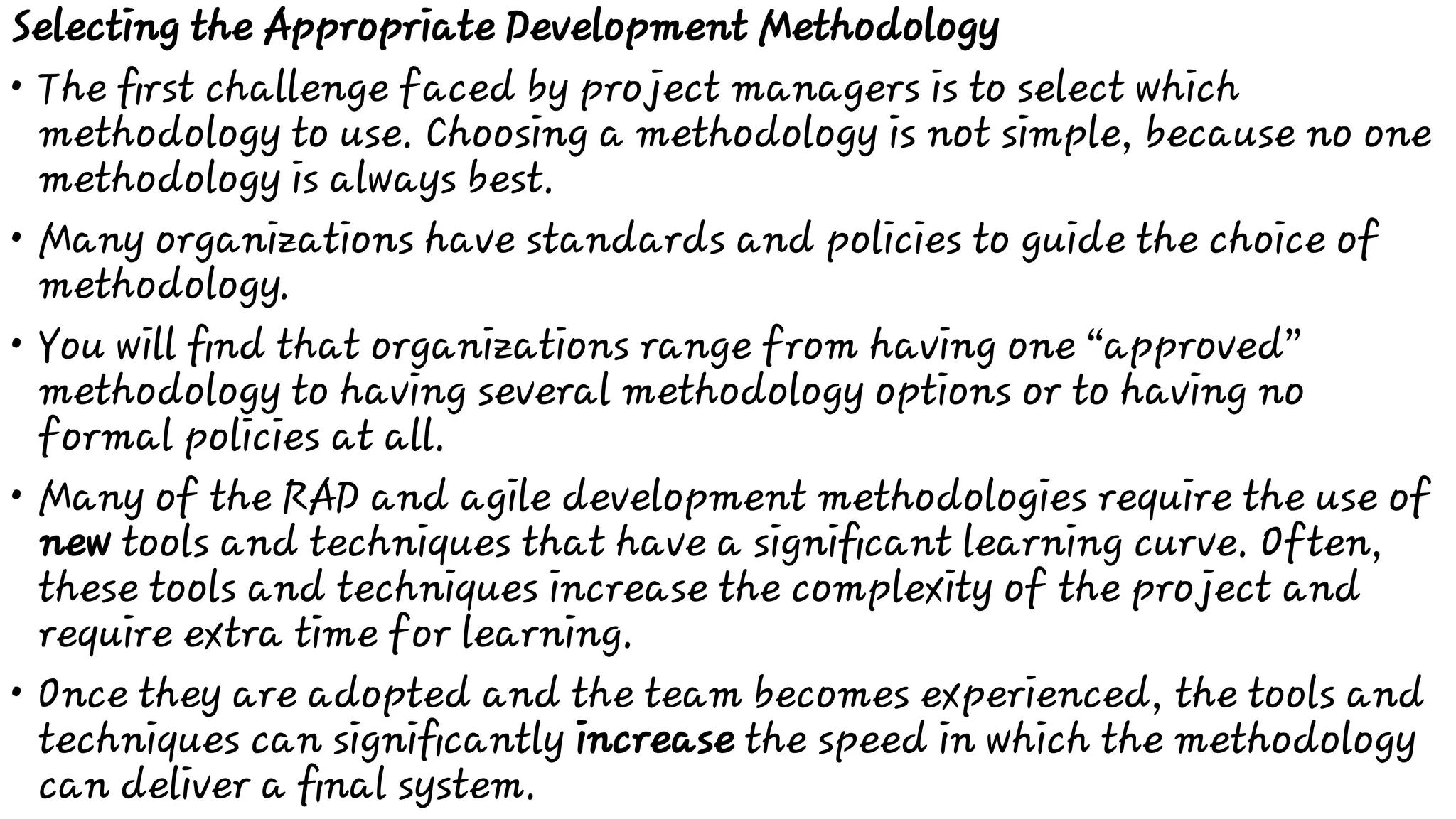 •
•
•
•
•
Selecting the Appropriate Development Methodology
The ﬁrst challenge faced by project managers is to select which
methodology to use. Choosing a methodology is not simple, because no one
methodology is always best.
Many organizations have standards and policies to guide the choice of
methodology.
You will ﬁnd that organizations range from having one “approved”
methodology to having several methodology options or to having no
formal policies at all.
Many of the RAD and agile development methodologies require the use of
new tools and techniques that have a signiﬁcant learning curve. Often,
these tools and techniques increase the complexity of the project and
require extra time for learning.
Once they are adopted and the team becomes experienced, the tools and
techniques can signiﬁcantly increase the speed in which the methodology
can deliver a ﬁnal system.
 