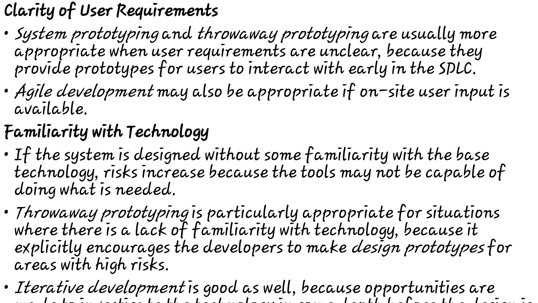 •
•
•
•
•
Clarity of User Requirements
System prototyping and throwaway prototyping are usually more
appropriate when user requirements are unclear, because they
provide prototypes for users to interact with early in the SDLC.
Agile development may also be appropriate if on-site user input is
available.
Familiarity with Technology
If the system is designed without some familiarity with the base
technology, risks increase because the tools may not be capable of
doing what is needed.
Throwaway prototyping is particularly appropriate for situations
where there is a lack of familiarity with technology, because it
explicitly encourages the developers to make design prototypes for
areas with high risks.
Iterative development is good as well, because opportunities are
 