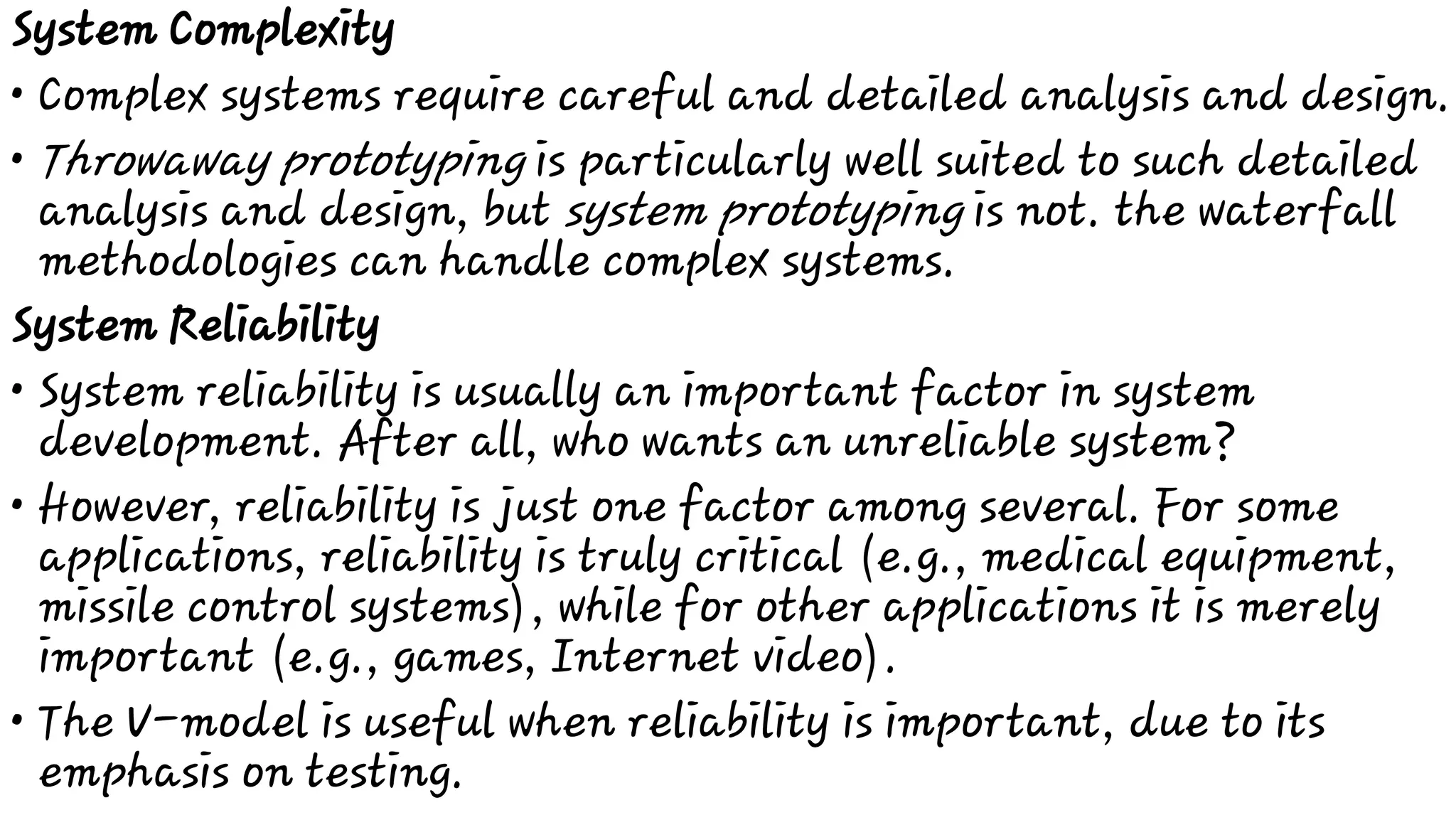 •
•
•
•
•
System Complexity
Complex systems require careful and detailed analysis and design.
Throwaway prototyping is particularly well suited to such detailed
analysis and design, but system prototyping is not. the waterfall
methodologies can handle complex systems.
System Reliability
System reliability is usually an important factor in system
development. After all, who wants an unreliable system?
However, reliability is just one factor among several. For some
applications, reliability is truly critical (e.g., medical equipment,
missile control systems), while for other applications it is merely
important (e.g., games, Internet video).
The V-model is useful when reliability is important, due to its
emphasis on testing.
 