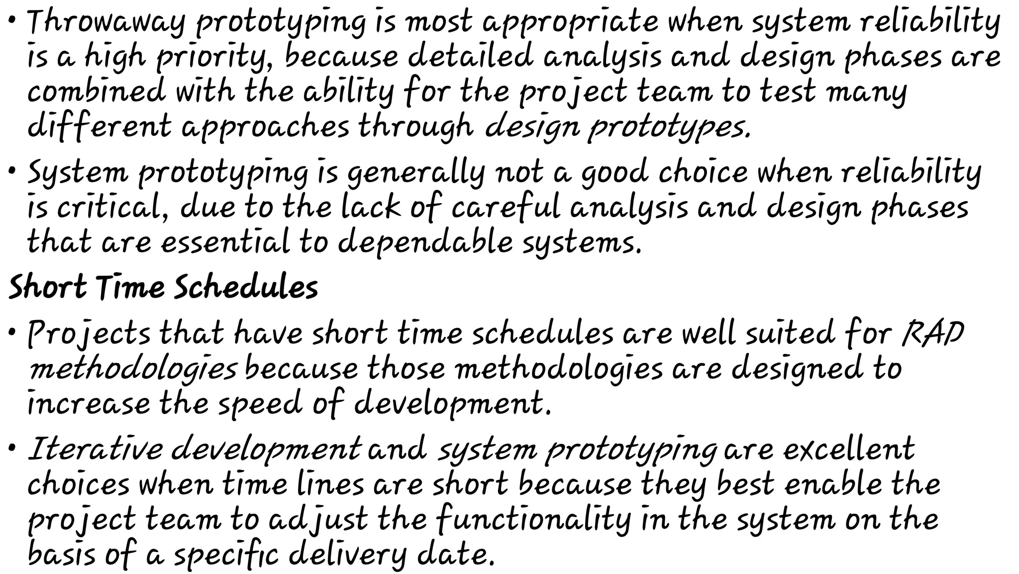•
•
•
•
Throwaway prototyping is most appropriate when system reliability
is a high priority, because detailed analysis and design phases are
combined with the ability for the project team to test many
different approaches through design prototypes.
System prototyping is generally not a good choice when reliability
is critical, due to the lack of careful analysis and design phases
that are essential to dependable systems.
Short Time Schedules
Projects that have short time schedules are well suited for RAD
methodologies because those methodologies are designed to
increase the speed of development.
Iterative development and system prototyping are excellent
choices when time lines are short because they best enable the
project team to adjust the functionality in the system on the
basis of a speciﬁc delivery date.
 