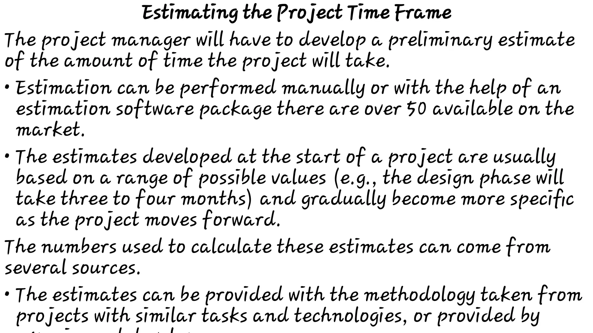 •
•
•
Estimating the Project Time Frame
The project manager will have to develop a preliminary estimate
of the amount of time the project will take.
Estimation can be performed manually or with the help of an
estimation software package there are over 50 available on the
market.
The estimates developed at the start of a project are usually
based on a range of possible values (e.g., the design phase will
take three to four months) and gradually become more speciﬁc
as the project moves forward.
The numbers used to calculate these estimates can come from
several sources.
The estimates can be provided with the methodology taken from
projects with similar tasks and technologies, or provided by
 
