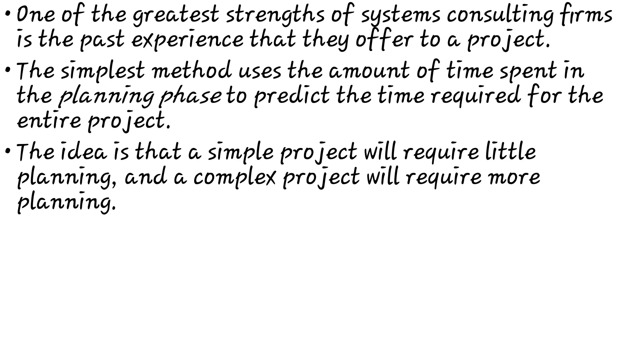 •
•
•
One of the greatest strengths of systems consulting ﬁrms
is the past experience that they offer to a project.
The simplest method uses the amount of time spent in
the planning phase to predict the time required for the
entire project.
The idea is that a simple project will require little
planning, and a complex project will require more
planning.
 