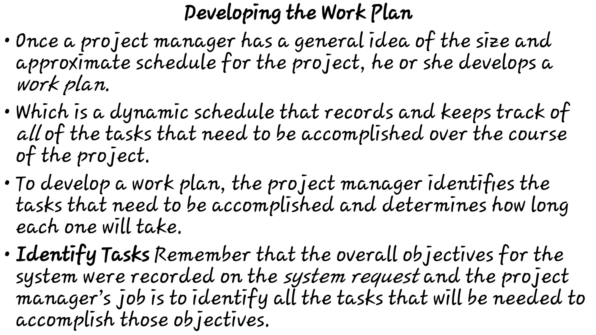 •
•
•
•
Developing the Work Plan
Once a project manager has a general idea of the size and
approximate schedule for the project, he or she develops a
work plan.
Which is a dynamic schedule that records and keeps track of
all of the tasks that need to be accomplished over the course
of the project.
To develop a work plan, the project manager identiﬁes the
tasks that need to be accomplished and determines how long
each one will take.
Identify Tasks Remember that the overall objectives for the
system were recorded on the system request and the project
manager’s job is to identify all the tasks that will be needed to
accomplish those objectives.
 