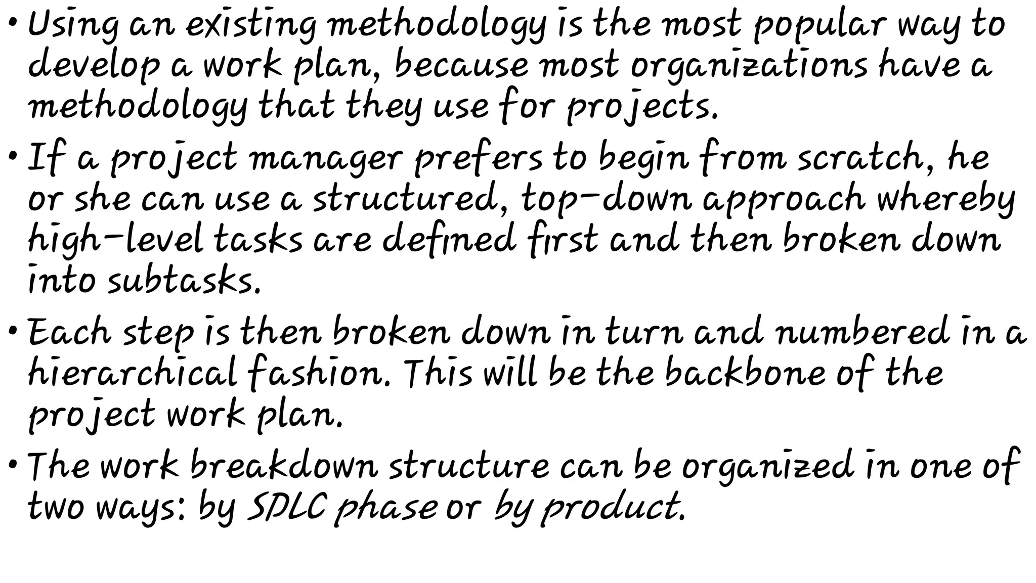 •
•
•
•
Using an existing methodology is the most popular way to
develop a work plan, because most organizations have a
methodology that they use for projects.
If a project manager prefers to begin from scratch, he
or she can use a structured, top-down approach whereby
high-level tasks are deﬁned ﬁrst and then broken down
into subtasks.
Each step is then broken down in turn and numbered in a
hierarchical fashion. This will be the backbone of the
project work plan.
The work breakdown structure can be organized in one of
two ways: by SDLC phase or by product.
 
