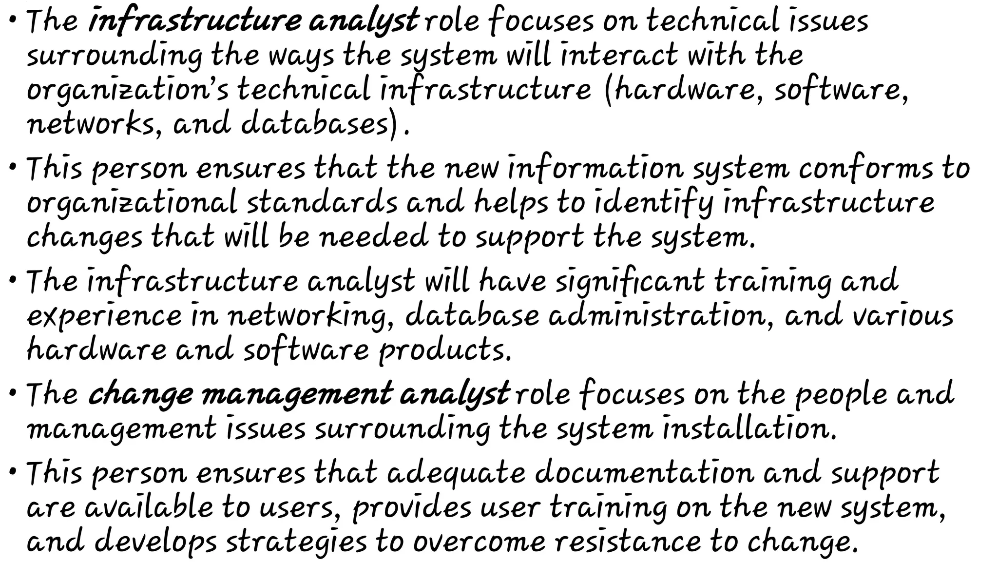 •
•
•
•
•
The infrastructure analyst role focuses on technical issues
surrounding the ways the system will interact with the
organization’s technical infrastructure (hardware, software,
networks, and databases).
This person ensures that the new information system conforms to
organizational standards and helps to identify infrastructure
changes that will be needed to support the system.
The infrastructure analyst will have signiﬁcant training and
experience in networking, database administration, and various
hardware and software products.
The change management analyst role focuses on the people and
management issues surrounding the system installation.
This person ensures that adequate documentation and support
are available to users, provides user training on the new system,
and develops strategies to overcome resistance to change.
 