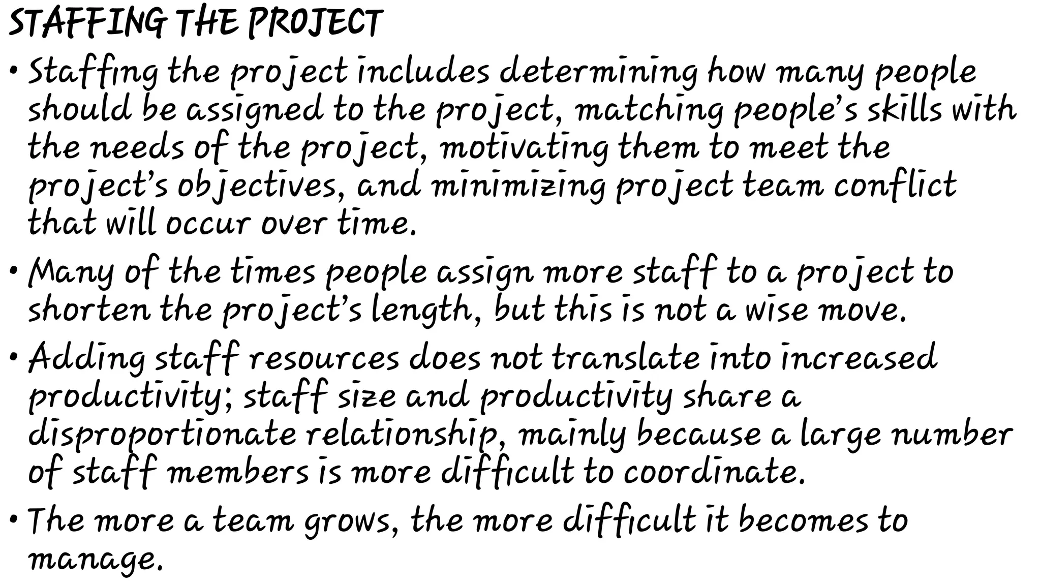 •
•
•
•
STAFFING THE PROJECT
Stafﬁng the project includes determining how many people
should be assigned to the project, matching people’s skills with
the needs of the project, motivating them to meet the
project’s objectives, and minimizing project team conflict
that will occur over time.
Many of the times people assign more staff to a project to
shorten the project’s length, but this is not a wise move.
Adding staff resources does not translate into increased
productivity; staff size and productivity share a
disproportionate relationship, mainly because a large number
of staff members is more difﬁcult to coordinate.
The more a team grows, the more difﬁcult it becomes to
manage.
 