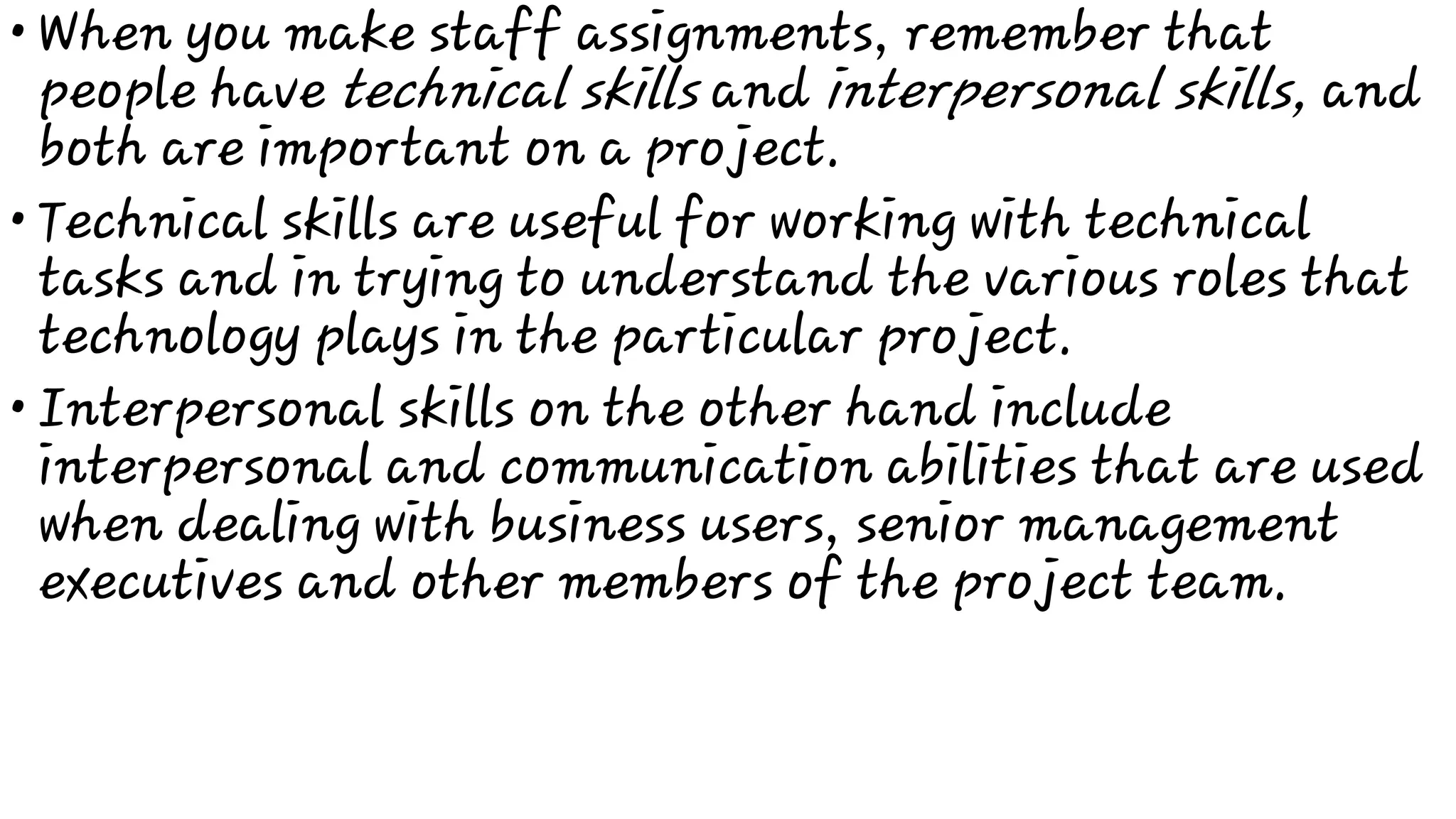 •
•
•
When you make staff assignments, remember that
people have technical skills and interpersonal skills, and
both are important on a project.
Technical skills are useful for working with technical
tasks and in trying to understand the various roles that
technology plays in the particular project.
Interpersonal skills on the other hand include
interpersonal and communication abilities that are used
when dealing with business users, senior management
executives and other members of the project team.
 