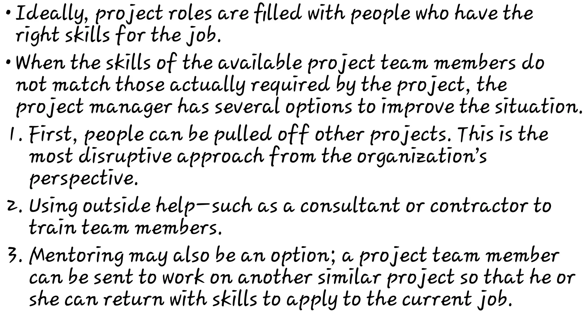 •
•
1.
2.
3.
Ideally, project roles are ﬁlled with people who have the
right skills for the job.
When the skills of the available project team members do
not match those actually required by the project, the
project manager has several options to improve the situation.
First, people can be pulled off other projects. This is the
most disruptive approach from the organization’s
perspective.
Using outside help—such as a consultant or contractor to
train team members.
Mentoring may also be an option; a project team member
can be sent to work on another similar project so that he or
she can return with skills to apply to the current job.
 
