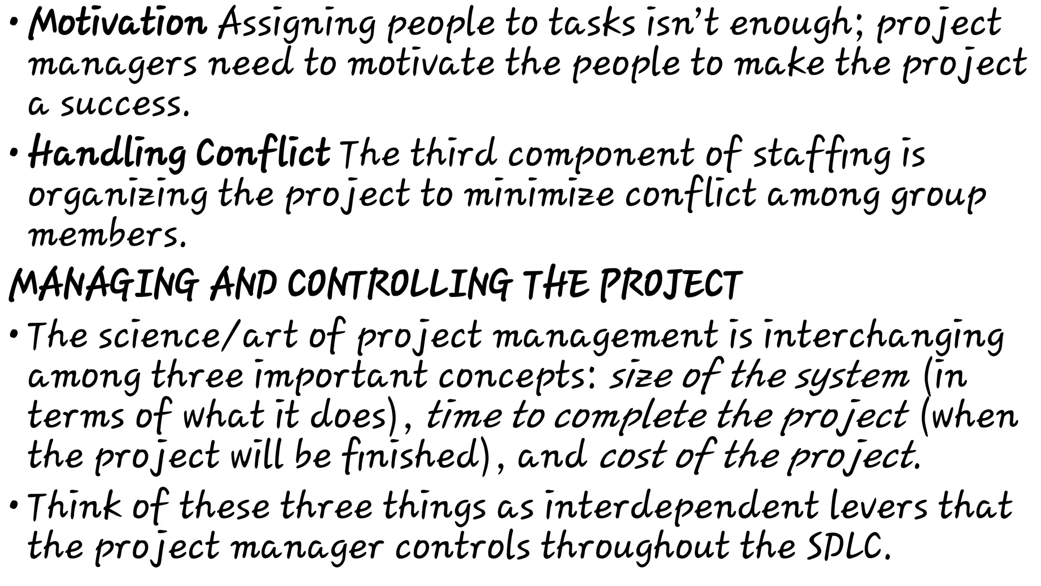 •
•
•
•
Motivation Assigning people to tasks isn’t enough; project
managers need to motivate the people to make the project
a success.
Handling Conflict The third component of stafﬁng is
organizing the project to minimize conflict among group
members.
MANAGING AND CONTROLLING THE PROJECT
The science/art of project management is interchanging
among three important concepts: size of the system (in
terms of what it does), time to complete the project (when
the project will be ﬁnished), and cost of the project.
Think of these three things as interdependent levers that
the project manager controls throughout the SDLC.
 