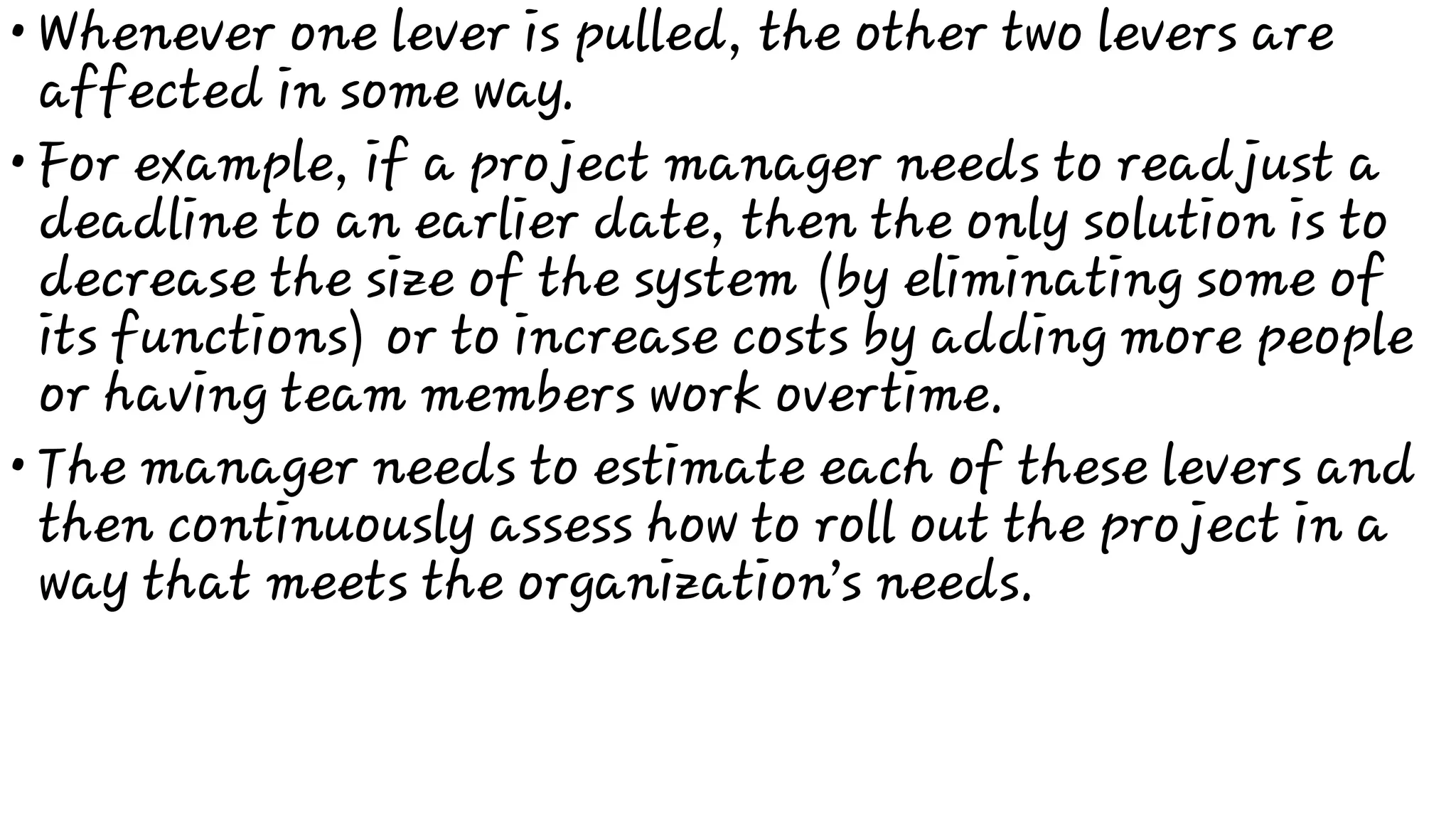 •
•
•
Whenever one lever is pulled, the other two levers are
affected in some way.
For example, if a project manager needs to readjust a
deadline to an earlier date, then the only solution is to
decrease the size of the system (by eliminating some of
its functions) or to increase costs by adding more people
or having team members work overtime.
The manager needs to estimate each of these levers and
then continuously assess how to roll out the project in a
way that meets the organization’s needs.
 