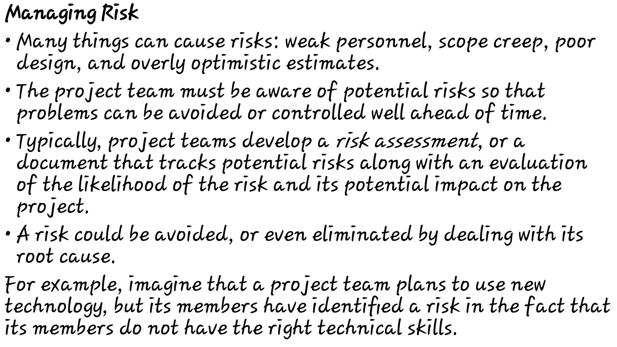 •
•
•
•
Managing Risk
Many things can cause risks: weak personnel, scope creep, poor
design, and overly optimistic estimates.
The project team must be aware of potential risks so that
problems can be avoided or controlled well ahead of time.
Typically, project teams develop a risk assessment, or a
document that tracks potential risks along with an evaluation
of the likelihood of the risk and its potential impact on the
project.
A risk could be avoided, or even eliminated by dealing with its
root cause.
For example, imagine that a project team plans to use new
technology, but its members have identiﬁed a risk in the fact that
its members do not have the right technical skills.
 