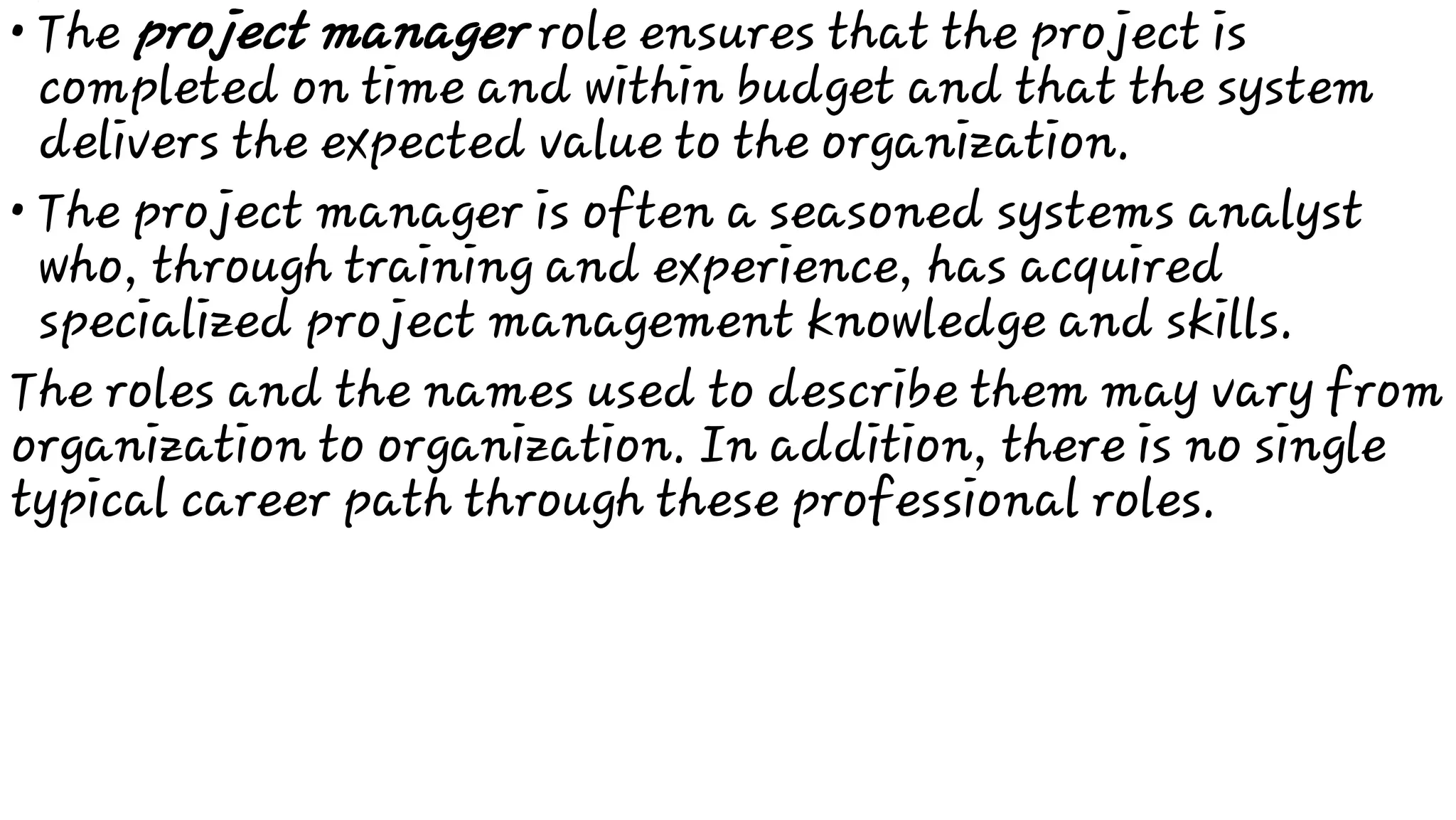 •
•
The project manager role ensures that the project is
completed on time and within budget and that the system
delivers the expected value to the organization.
The project manager is often a seasoned systems analyst
who, through training and experience, has acquired
specialized project management knowledge and skills.
The roles and the names used to describe them may vary from
organization to organization. In addition, there is no single
typical career path through these professional roles.
 