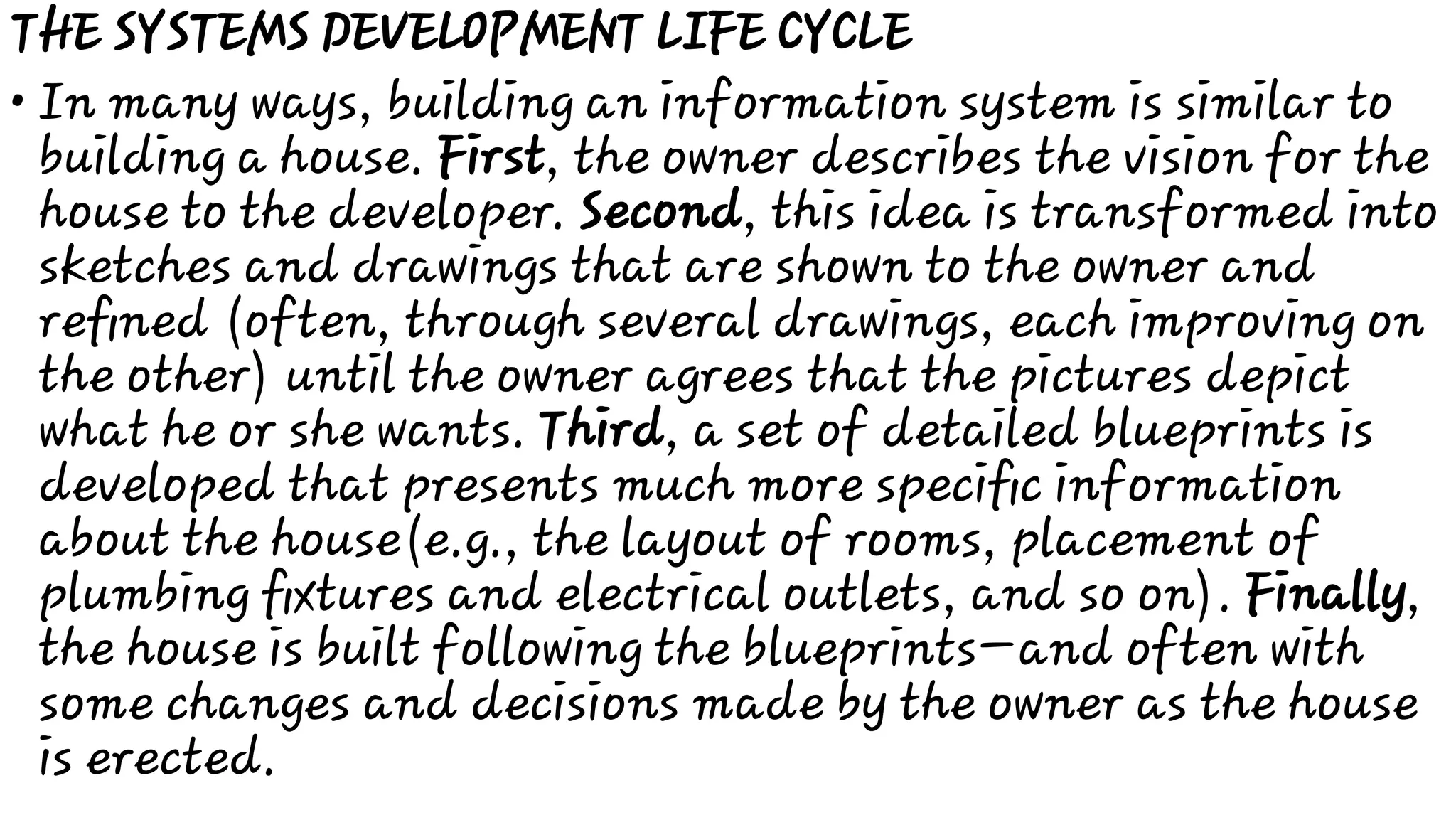 •
THE SYSTEMS DEVELOPMENT LIFE CYCLE
In many ways, building an information system is similar to
building a house. First, the owner describes the vision for the
house to the developer. Second, this idea is transformed into
sketches and drawings that are shown to the owner and
reﬁned (often, through several drawings, each improving on
the other) until the owner agrees that the pictures depict
what he or she wants. Third, a set of detailed blueprints is
developed that presents much more speciﬁc information
about the house(e.g., the layout of rooms, placement of
plumbing ﬁxtures and electrical outlets, and so on). Finally,
the house is built following the blueprints—and often with
some changes and decisions made by the owner as the house
is erected.
 
