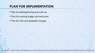 PLAN FOR IMPLEMENTATION
• Plan for piloting/testing and scale up
• Plan for tracking budget and work plan
• Plan for risks and adaptable changes
Cited from: Health Project Management-A manual of procedures for formulating and implementing health projects, WHO, 1974
 