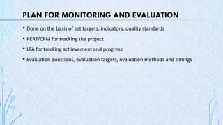 PLAN FOR MONITORING AND EVALUATION
• Done on the basis of set targets, indicators, quality standards
• PERT/CPM for tracking the project
• LFA for tracking achievement and progress
• Evaluation questions, evaluation targets, evaluation methods and timings
 