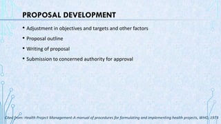 PROPOSAL DEVELOPMENT
• Adjustment in objectives and targets and other factors
• Proposal outline
• Writing of proposal
• Submission to concerned authority for approval
Cited from: Health Project Management-A manual of procedures for formulating and implementing health projects, WHO, 1974
 