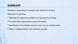 SUMMARY
Planning is expanding of concepts and refinement of ideas
Relevance of planning
• Selecting the important problem and appropriate strategy
• Pre determines appropriate scope and quality
• Identification of available resources and ways to mobilize them.
• Helps in implementation and evaluation process
 
