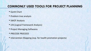 COMMONLY USED TOOLS FOR PROJECT PLANNING
• Gantt Chart
• Problem tree analysis
• SWOT Analysis
• LFA (Logical Framework Analysis)
• Project Managing Softwares
• PRECEDE PROCEED
• Intervention Mapping (esp. for health promotion projects)
 