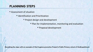 PLANNING STEPS
• Assessment of situation
• Identification and Prioritization
• Project design and development
• Plan for Implementation, monitoring and evaluation
• Proposal development
Describing the steps with an example of Oral hygiene promotion Project In Public Primary school of Sindhupalchowk
 