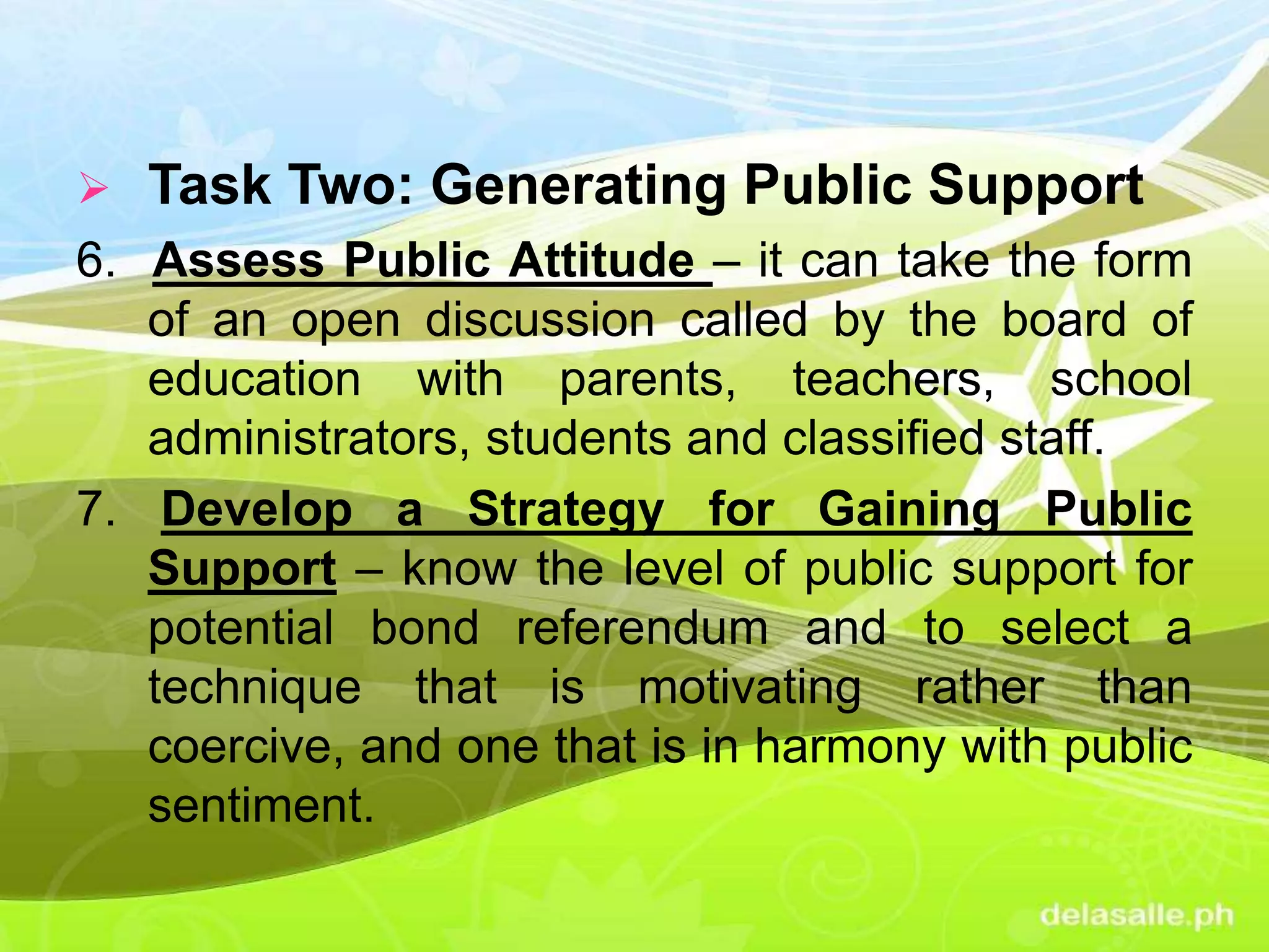 Task Two: Generating Public Support
6. Assess Public Attitude – it can take the form
of an open discussion called by the board of
education with parents, teachers, school
administrators, students and classified staff.
7. Develop a Strategy for Gaining Public
Support – know the level of public support for
potential bond referendum and to select a
technique that is motivating rather than
coercive, and one that is in harmony with public
sentiment.
 