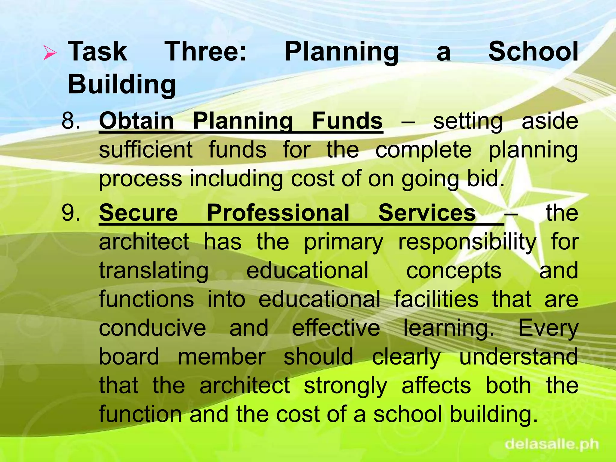  Task Three: Planning a School
Building
8. Obtain Planning Funds – setting aside
sufficient funds for the complete planning
process including cost of on going bid.
9. Secure Professional Services – the
architect has the primary responsibility for
translating educational concepts and
functions into educational facilities that are
conducive and effective learning. Every
board member should clearly understand
that the architect strongly affects both the
function and the cost of a school building.
 