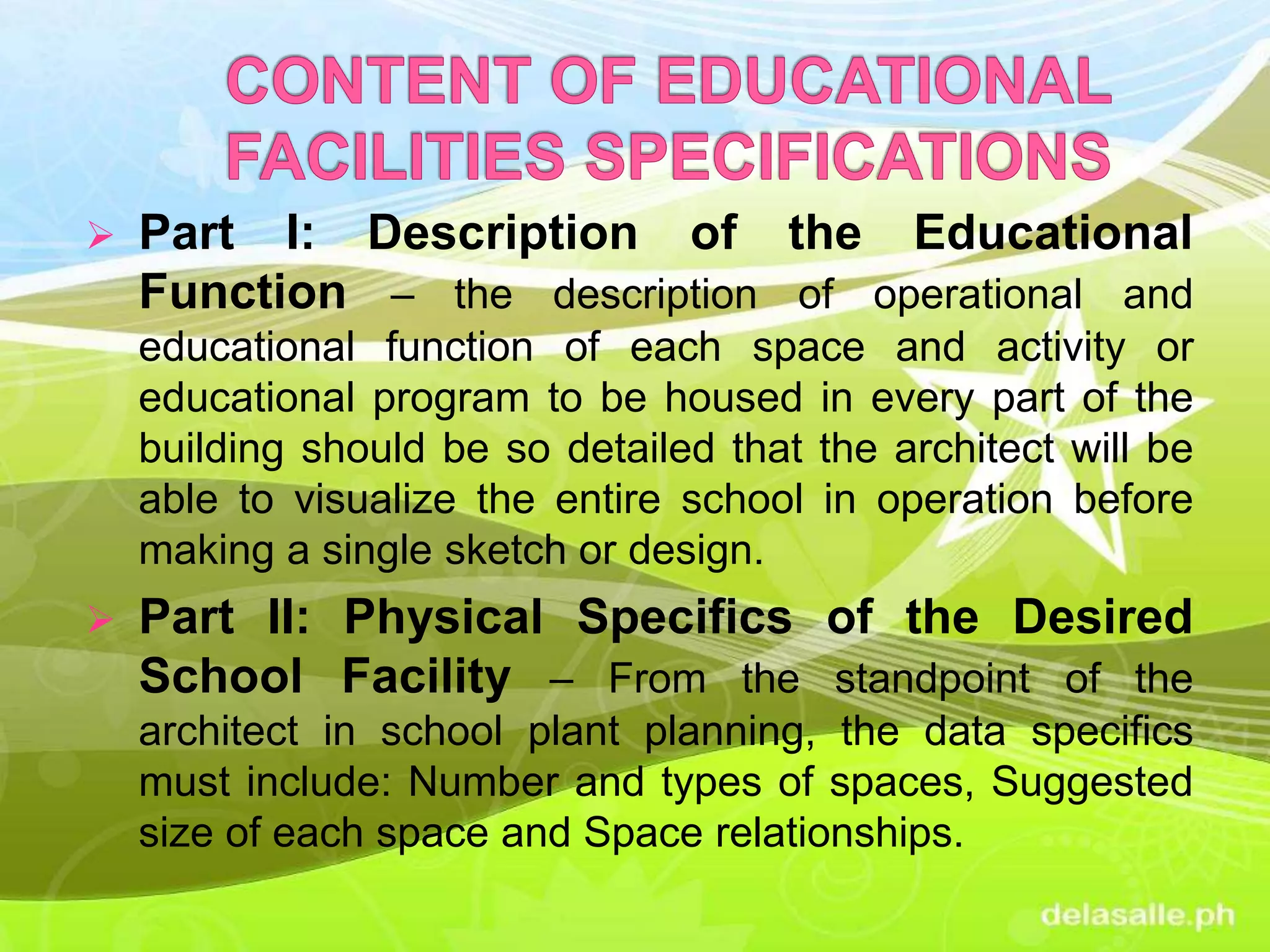  Part I: Description of the Educational
Function – the description of operational and
educational function of each space and activity or
educational program to be housed in every part of the
building should be so detailed that the architect will be
able to visualize the entire school in operation before
making a single sketch or design.
 Part II: Physical Specifics of the Desired
School Facility – From the standpoint of the
architect in school plant planning, the data specifics
must include: Number and types of spaces, Suggested
size of each space and Space relationships.
 