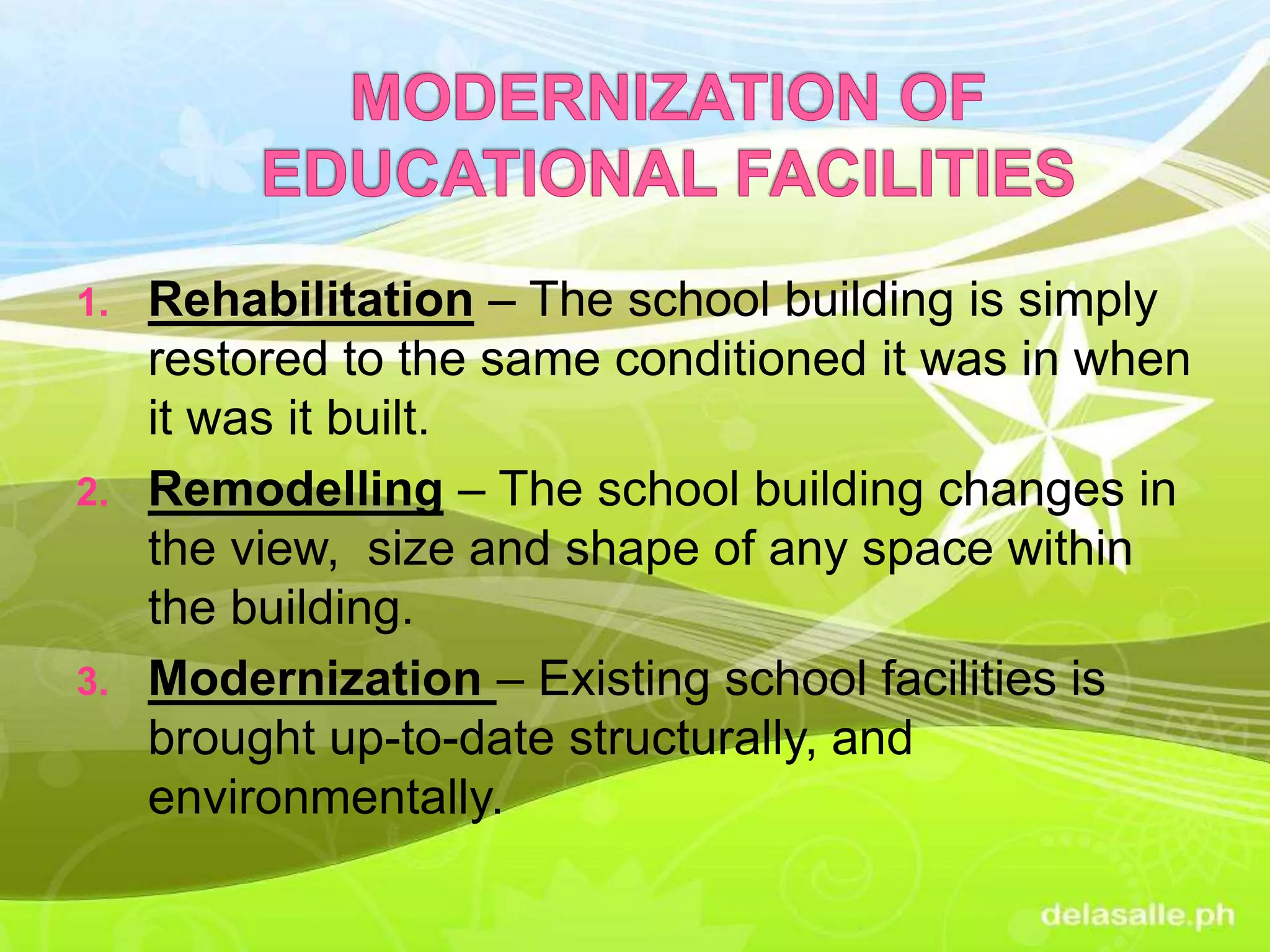 1. Rehabilitation – The school building is simply
restored to the same conditioned it was in when
it was it built.
2. Remodelling – The school building changes in
the view, size and shape of any space within
the building.
3. Modernization – Existing school facilities is
brought up-to-date structurally, and
environmentally.
 