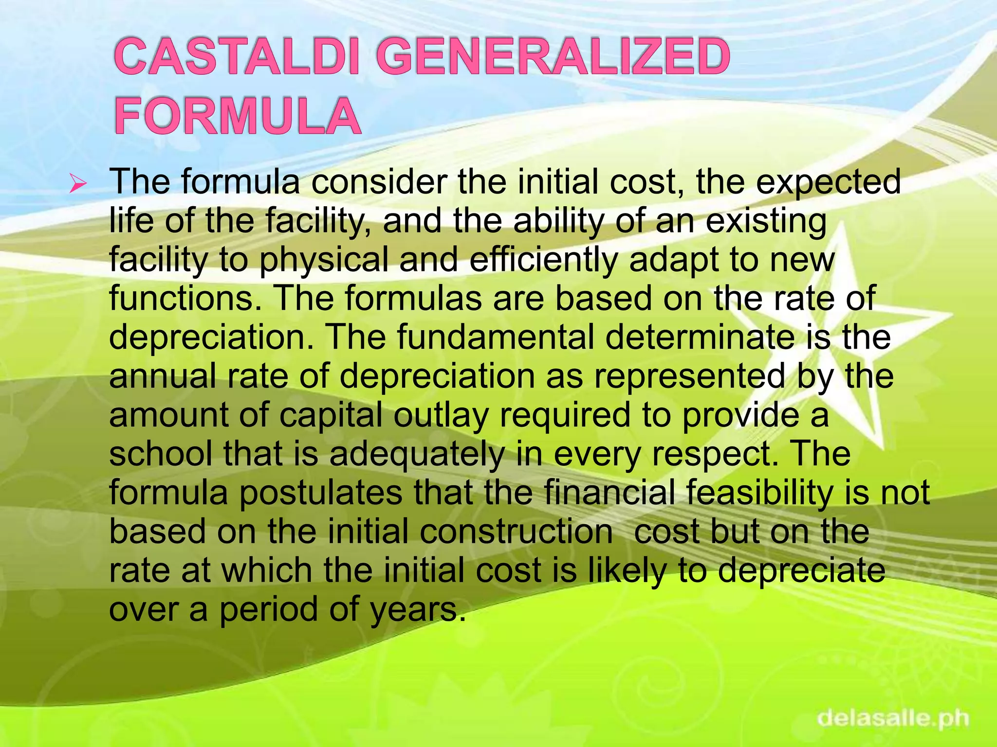  The formula consider the initial cost, the expected
life of the facility, and the ability of an existing
facility to physical and efficiently adapt to new
functions. The formulas are based on the rate of
depreciation. The fundamental determinate is the
annual rate of depreciation as represented by the
amount of capital outlay required to provide a
school that is adequately in every respect. The
formula postulates that the financial feasibility is not
based on the initial construction cost but on the
rate at which the initial cost is likely to depreciate
over a period of years.
 
