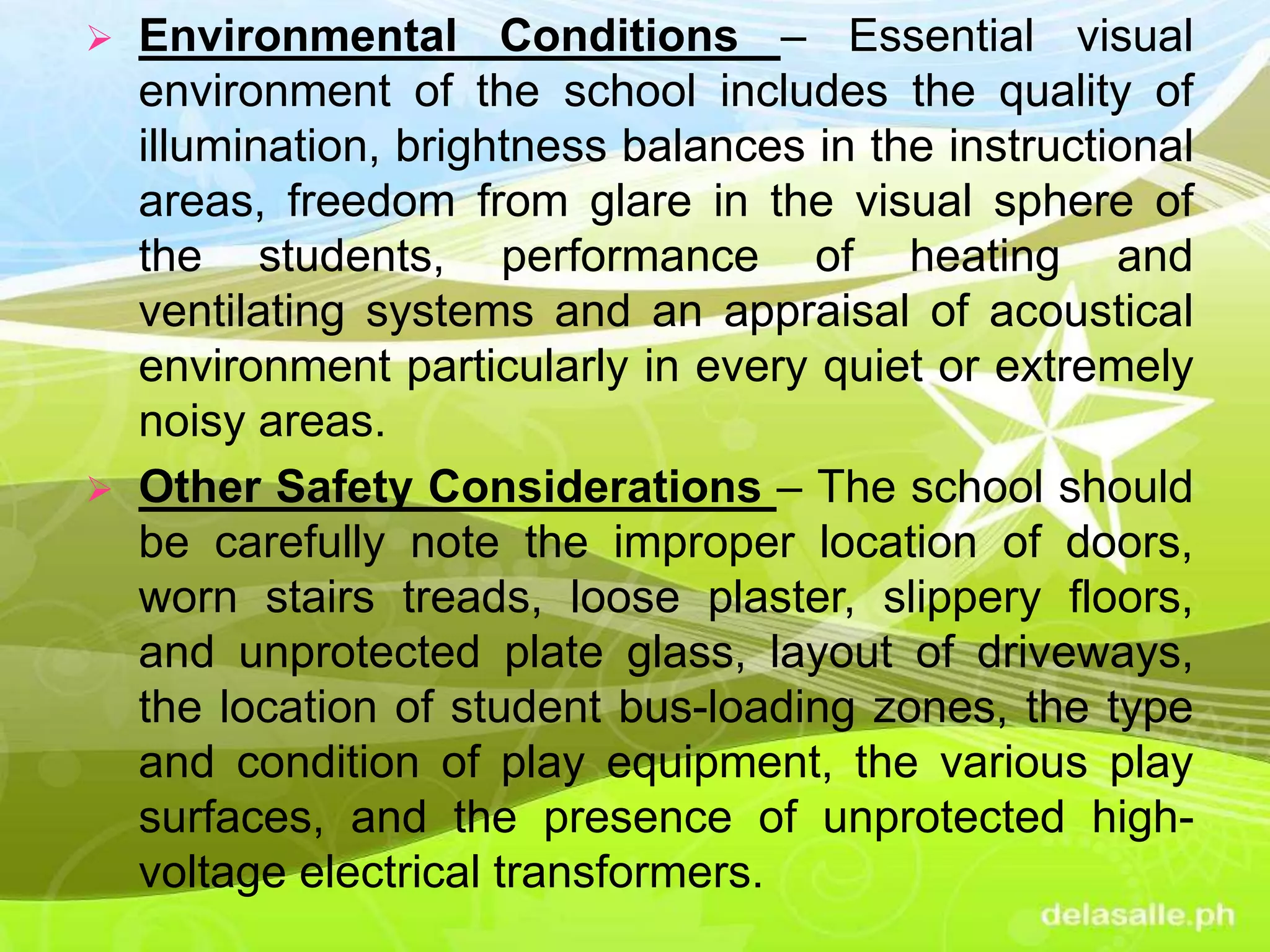  Environmental Conditions – Essential visual
environment of the school includes the quality of
illumination, brightness balances in the instructional
areas, freedom from glare in the visual sphere of
the students, performance of heating and
ventilating systems and an appraisal of acoustical
environment particularly in every quiet or extremely
noisy areas.
 Other Safety Considerations – The school should
be carefully note the improper location of doors,
worn stairs treads, loose plaster, slippery floors,
and unprotected plate glass, layout of driveways,
the location of student bus-loading zones, the type
and condition of play equipment, the various play
surfaces, and the presence of unprotected high-
voltage electrical transformers.
 