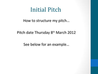 Initial Pitch How to structure my pitch… Pitch date Thursday 8 th  March 2012 See below for an example… 