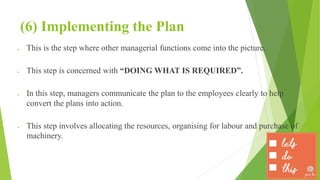 (6) Implementing the Plan
 This is the step where other managerial functions come into the picture.
 This step is concerned with “DOING WHAT IS REQUIRED”.
 In this step, managers communicate the plan to the employees clearly to help
convert the plans into action.
 This step involves allocating the resources, organising for labour and purchase of
machinery.
 