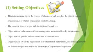(1) Setting Objectives
 This is the primary step in the process of planning which specifies the objective of an
organisation, i.e. what an organisation wants to achieve.
• The planning process begins with the setting of objectives.
 Objectives are end results which the management wants to achieve by its operations.
 Objectives are specific and are measurable in terms of units.
 Objectives are set for the organisation as a whole for all departments, and then departments
set their own objectives within the framework of organisational objectives.
 