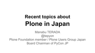 Recent topics about 
Plone in Japan 
Manabu TERADA 
@tepyon 
Plone Foundation member / Plone Users Group Japan 
Board Chairman of PyCon JP 
 