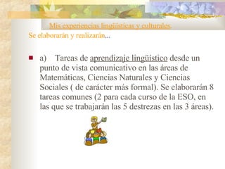       Mis experiencias lingüísticas y culturales .  Se elaborarán y realizarán ... a)    Tareas de  aprendizaje lingüístico  desde un punto de vista comunicativo en las áreas de Matemáticas, Ciencias Naturales y Ciencias Sociales ( de carácter más formal). Se elaborarán 8 tareas comunes (2 para cada curso de la ESO, en las que se trabajarán las 5 destrezas en las 3 áreas). 