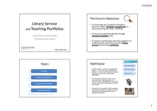 7/13/2011




                                                                                             The Forum’s Objectives
                   Library Service                                                           • To encourage you to adopt and apply a
                                                                                               business model, portfolio management, in
              and Teaching Portfolios                                                          library planning and other activities;

                                                                                             • To raise your teaching identity through
                                      Collecting and Creating                                  teaching portfolios, and;
                                       a Professional’s Best
                                                                                             • To acquire practical tips and clear guidance on
                                                                                               producing and collecting successful library
                                                                                               service and teaching portfolios.
Prof. Rhea Rowena U. Apolinario
UP School of Library and Information Studies
Diliman, Quezon City
                                                                           PAARL ABAP 2011




                                                                                                                                              Portfolio

                                                      Topics                                 PORTFOLIO                                        Portfolio Management


                                                                                             • Literally means "a case for carrying loose     Library Service Portfolio
                                                      Portfolio                                papers,“-- from Latin, the imperative of
                                                                                               portare "to carry" and the plural of folium,
                                                                                               meaning a 'a sheet for writing upon‘           Teaching Portfolio
                                                                                               (Wikipedia)
                                               Portfolio Management
                                                                                             • The materials collected in such a case,
                                                                                               especially when representative of a
                                                                                               person's work: a photographer's portfolio;
                                               Library Service Portfolio                       an artist's portfolio of drawings (The Free
                                                                                               Dictionary)

                                                                                             • A selection of a student's work (as papers
                                                  Teaching Portfolio                           and tests) compiled over a period of time
                                                                                               and used for assessing performance or
                                                                                               progress (M-W.com)




                                                                                                                                                                                 1
 