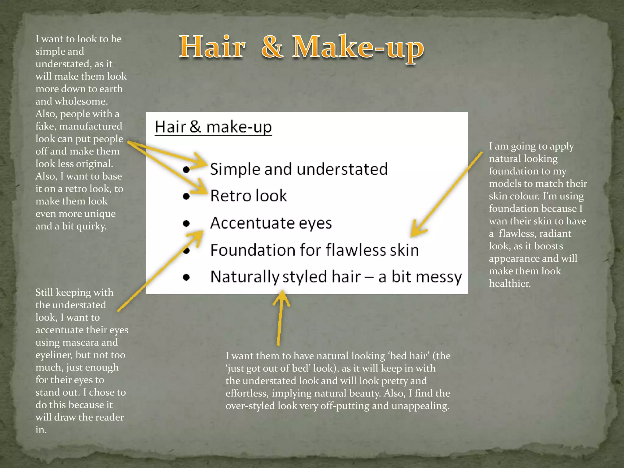 Hair  & Make-upI want to look to be simple and understated, as it will make them look more down to earth and wholesome. Also, people with a fake, manufactured look can put people off and make them look less original. Also, I want to base it on a retro look, to make them look even more unique and a bit quirky.I am going to apply natural looking foundation to my models to match their skin colour. I’m using foundation because I wan their skin to have a  flawless, radiant  look, as it boosts appearance and will make them look healthier.Still keeping with the understated look, I want to accentuate their eyes using mascara and eyeliner, but not too much, just enough for their eyes to stand out. I chose to do this because it will draw the reader in.I want them to have natural looking ‘bed hair’ (the ‘just got out of bed’ look), as it will keep in with the understated look and will look pretty and effortless, implying natural beauty. Also, I find the over-styled look very off-putting and unappealing.