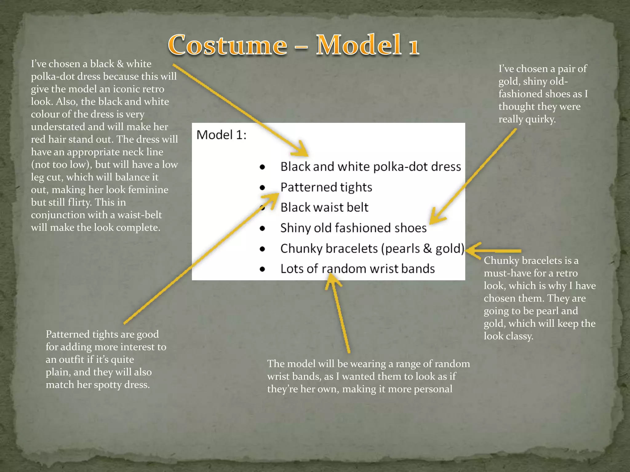Costume – Model 1I’ve chosen a black & white polka-dot dress because this will give the model an iconic retro look. Also, the black and white colour of the dress is very understated and will make her red hair stand out. The dress will have an appropriate neck line (not too low), but will have a low leg cut, which will balance it out, making her look feminine but still flirty. This in conjunction with a waist-belt will make the look complete.I’ve chosen a pair of gold, shiny old-fashioned shoes as I thought they were really quirky.Chunky bracelets is a must-have for a retro look, which is why I have chosen them. They are going to be pearl and gold, which will keep the look classy.Patterned tights are good for adding more interest to an outfit if it’s quite plain, and they will also match her spotty dress.The model will be wearing a range of random wrist bands, as I wanted them to look as if they’re her own, making it more personal