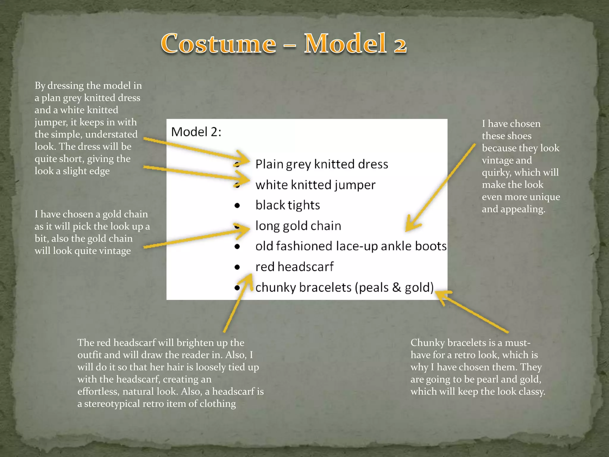 Costume – Model 2By dressing the model in a plan grey knitted dress and a white knitted jumper, it keeps in with the simple, understated look. The dress will be quite short, giving the look a slight edgeI have chosen these shoes because they look vintage and quirky, which will make the look even more unique and appealing.I have chosen a gold chain as it will pick the look up a bit, also the gold chain will look quite vintageThe red headscarf will brighten up the outfit and will draw the reader in. Also, I will do it so that her hair is loosely tied up with the headscarf, creating an effortless, natural look. Also, a headscarf is a stereotypical retro item of clothingChunky bracelets is a must-have for a retro look, which is why I have chosen them. They are going to be pearl and gold, which will keep the look classy.